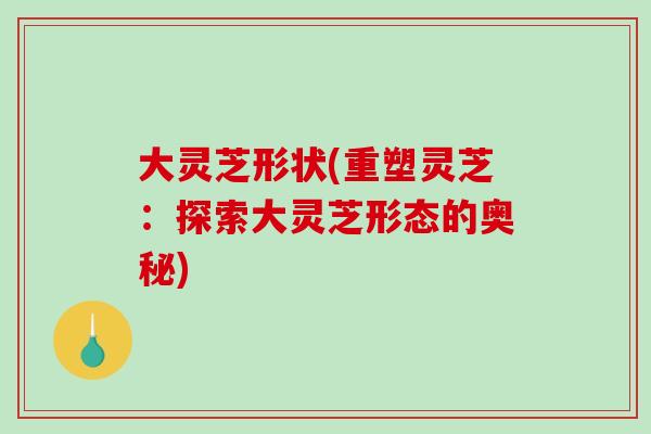 大灵芝形状(重塑灵芝:探索大灵芝形态的奥秘) 大灵芝形状(重塑灵芝:探索大灵芝形态的奥秘)