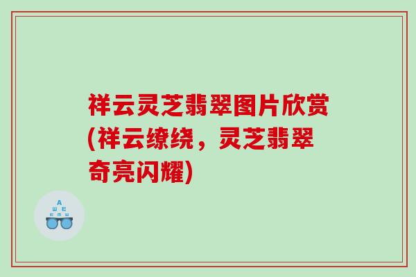 祥云灵芝翡翠图片欣赏(祥云缭绕，灵芝翡翠奇亮闪耀)