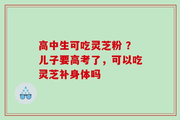 高中生可吃灵芝粉 ?儿子要高考了,可以吃灵芝补身体吗 高中生可吃灵芝粉 ?儿子要高考了,可以吃灵芝补身体吗