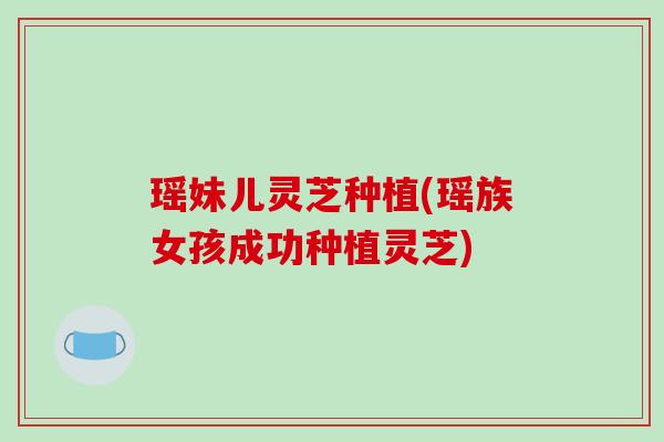 瑶妹儿灵芝种植(瑶族女孩成功种植灵芝)