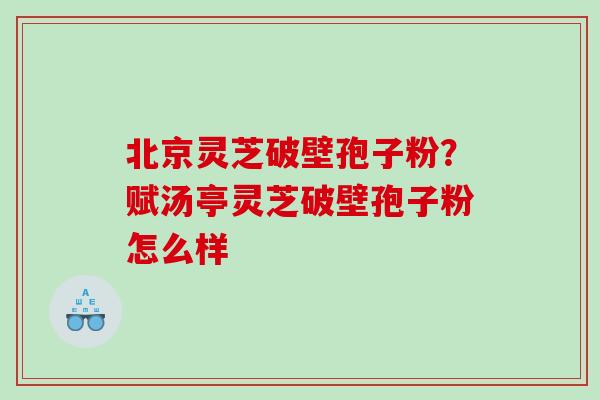北京灵芝破壁孢子粉？赋汤亭灵芝破壁孢子粉怎么样