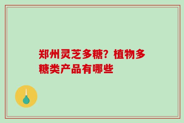 郑州灵芝多糖？植物多糖类产品有哪些
