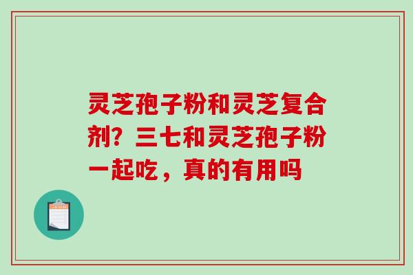 灵芝孢子粉和灵芝复合剂？三七和灵芝孢子粉一起吃，真的有用吗