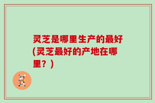 灵芝是哪里生产的好(灵芝好的产地在哪里？)