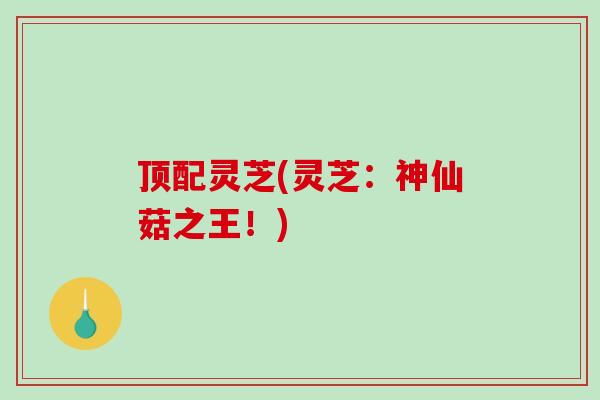 顶配灵芝(灵芝：神仙菇之王！)