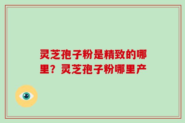 灵芝孢子粉是精致的哪里？灵芝孢子粉哪里产