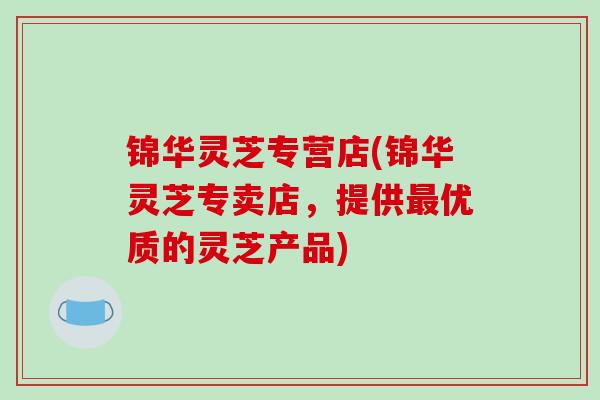 锦华灵芝专营店(锦华灵芝专卖店,提供优质的灵芝产品) 锦华灵芝专营店(锦华灵芝专卖店,提供优质的灵芝产品)