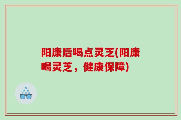 阳康后喝点灵芝(阳康喝灵芝，健康保障)