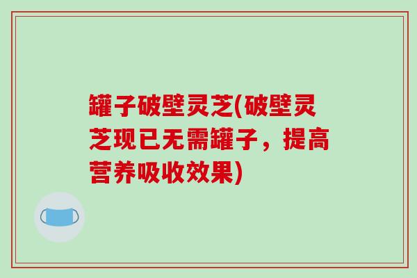 罐子破壁灵芝(破壁灵芝现已无需罐子,提高营养吸收效果) 罐子破壁灵芝(破壁灵芝现已无需罐子,提高营养吸收效果)