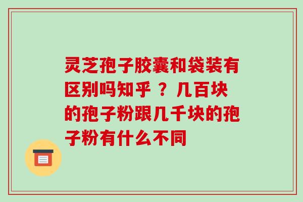 灵芝孢子胶囊和袋装有区别吗知乎 ？几百块的孢子粉跟几千块的孢子粉有什么不同