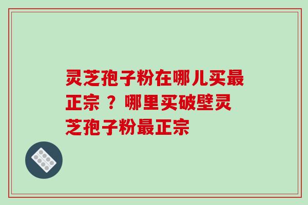 灵芝孢子粉在哪儿买正宗 ?哪里买破壁灵芝孢子粉正宗 灵芝孢子粉在哪儿买正宗 ?哪里买破壁灵芝孢子粉正宗