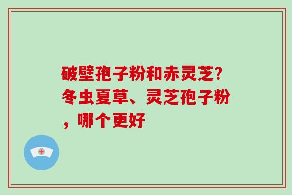 破壁孢子粉和赤灵芝？冬虫夏草、灵芝孢子粉，哪个更好