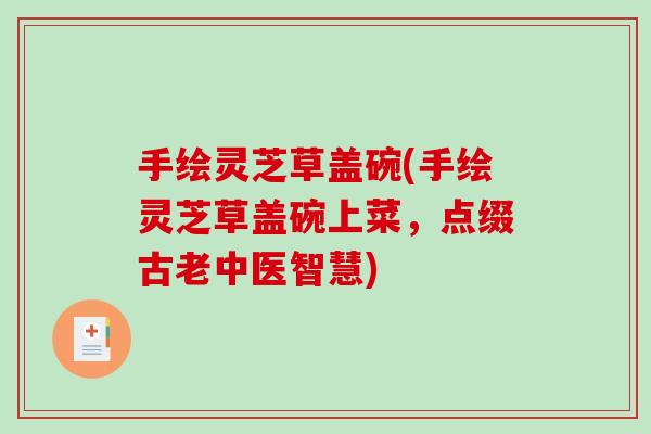 手绘灵芝草盖碗(手绘灵芝草盖碗上菜，点缀古老中医智慧)