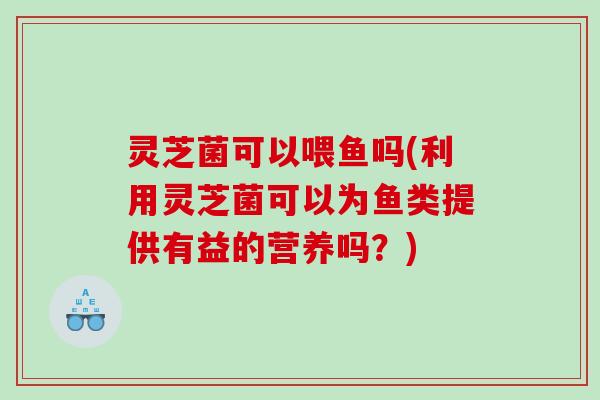 灵芝菌可以喂鱼吗(利用灵芝菌可以为鱼类提供有益的营养吗?) 灵芝菌可以喂鱼吗(利用灵芝菌可以为鱼类提供有益的营养吗?)