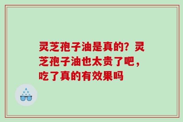 灵芝孢子油是真的？灵芝孢子油也太贵了吧，吃了真的有效果吗