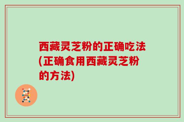 西藏灵芝粉的正确吃法(正确食用西藏灵芝粉的方法)