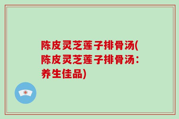 陈皮灵芝莲子排骨汤(陈皮灵芝莲子排骨汤：养生佳品)