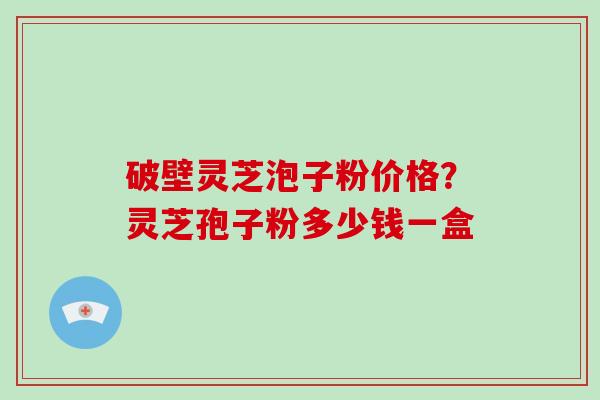 破壁灵芝泡子粉价格?灵芝孢子粉多少钱一盒 破壁灵芝泡子粉价格?灵芝孢子粉多少钱一盒
