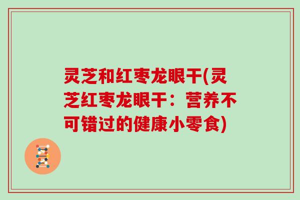 灵芝和红枣龙眼干(灵芝红枣龙眼干：营养不可错过的健康小零食)