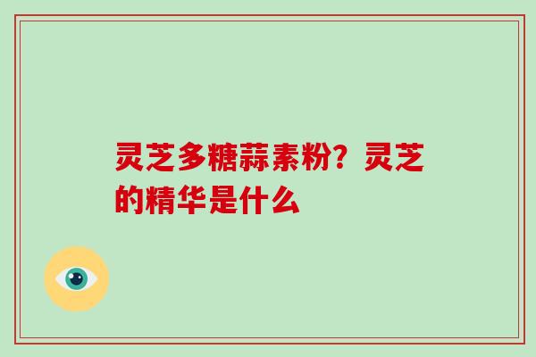 灵芝多糖蒜素粉?灵芝的精华是什么 灵芝多糖蒜素粉?灵芝的精华是什么