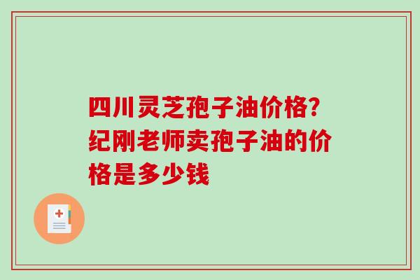 四川灵芝孢子油价格?纪刚老师卖孢子油的价格是多少钱 四川灵芝孢子油价格?纪刚老师卖孢子油的价格是多少钱