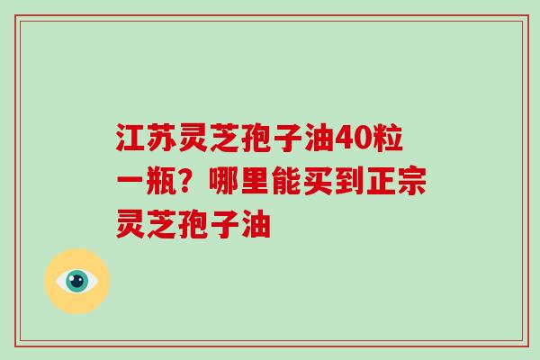 江苏灵芝孢子油40粒一瓶?哪里能买到正宗灵芝孢子油 江苏灵芝孢子油40粒一瓶?哪里能买到正宗灵芝孢子油
