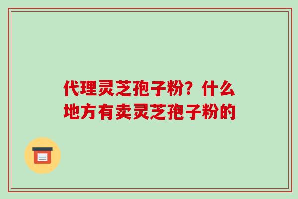 代理灵芝孢子粉？什么地方有卖灵芝孢子粉的