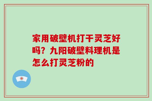 家用破壁机打干灵芝好吗？九阳破壁料理机是怎么打灵芝粉的