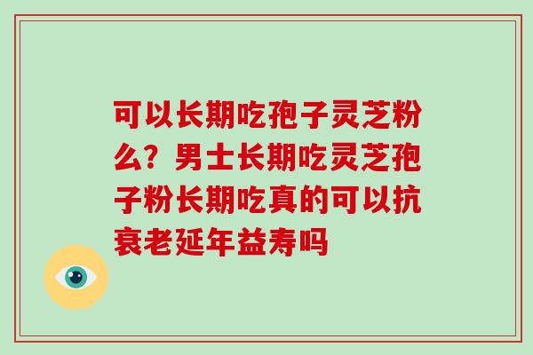 可以长期吃孢子灵芝粉么?男士长期吃灵芝孢子粉长期吃真的可以抗延年益寿吗 可以长期吃孢子灵芝粉么?男士长期吃灵芝孢子粉长期吃真的可以抗延年益寿吗