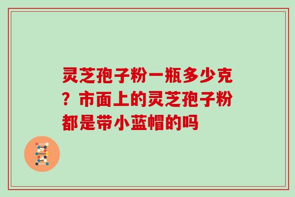 灵芝孢子粉一瓶多少克？市面上的灵芝孢子粉都是带小蓝帽的吗