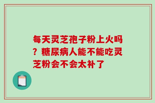 每天灵芝孢子粉上火吗？人能不能吃灵芝粉会不会太补了
