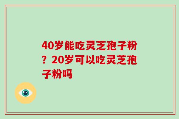 40岁能吃灵芝孢子粉？20岁可以吃灵芝孢子粉吗