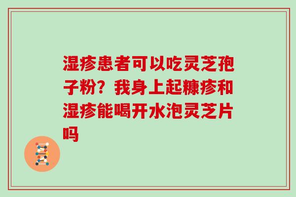 患者可以吃灵芝孢子粉?我身上起糠疹和能喝开水泡灵芝片吗 患者可以吃灵芝孢子粉?我身上起糠疹和能喝开水泡灵芝片吗