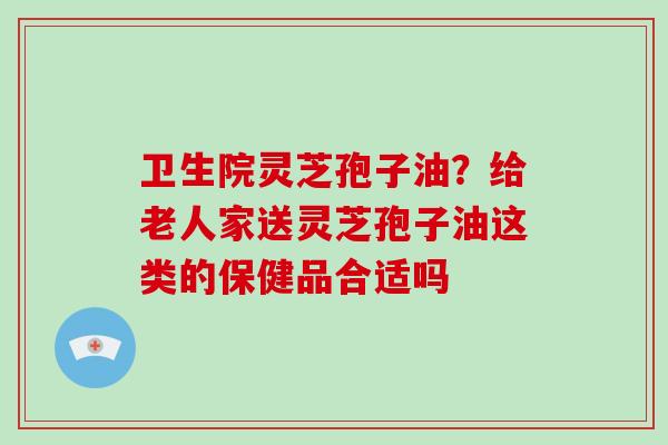 卫生院灵芝孢子油?给老人家送灵芝孢子油这类的保健品合适吗 卫生院灵芝孢子油?给老人家送灵芝孢子油这类的保健品合适吗