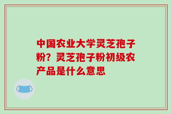中国农业大学灵芝孢子粉?灵芝孢子粉初级农产品是什么意思 中国农业大学灵芝孢子粉?灵芝孢子粉初级农产品是什么意思