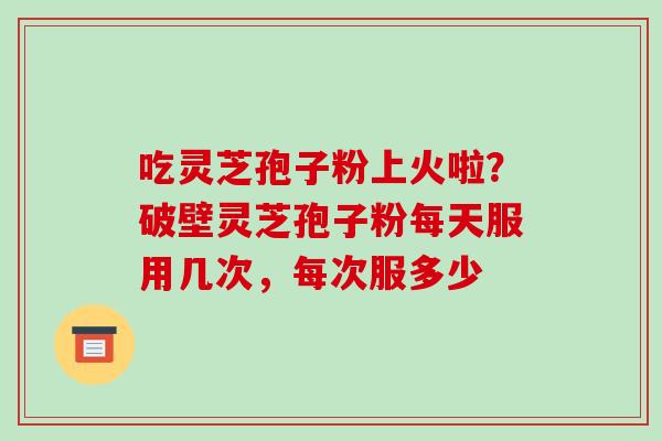 吃灵芝孢子粉上火啦？破壁灵芝孢子粉每天服用几次，每次服多少
