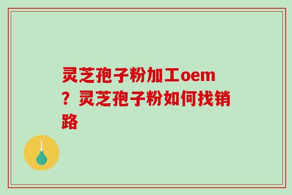 灵芝孢子粉加工oem?灵芝孢子粉如何找销路 灵芝孢子粉加工oem?灵芝孢子粉如何找销路