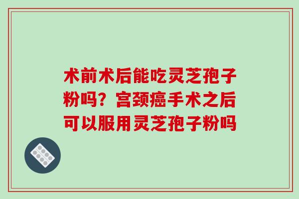 术前术后能吃灵芝孢子粉吗？宫颈手术之后可以服用灵芝孢子粉吗