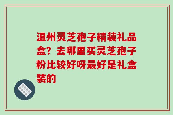 温州灵芝孢子精装礼品盒?去哪里买灵芝孢子粉比较好呀好是礼盒装的 温州灵芝孢子精装礼品盒?去哪里买灵芝孢子粉比较好呀好是礼盒装的
