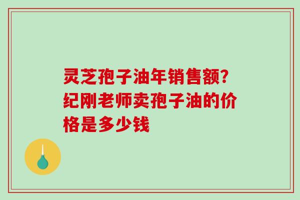 灵芝孢子油年销售额？纪刚老师卖孢子油的价格是多少钱