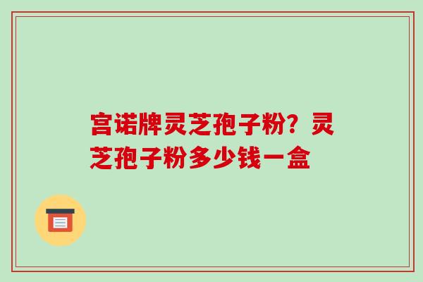 宫诺牌灵芝孢子粉？灵芝孢子粉多少钱一盒