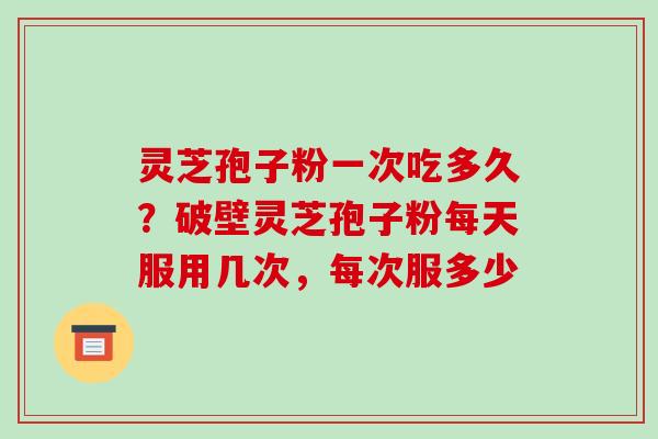 灵芝孢子粉一次吃多久？破壁灵芝孢子粉每天服用几次，每次服多少