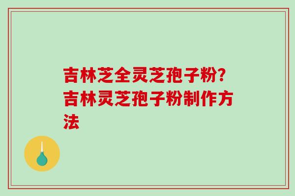 吉林芝全灵芝孢子粉?吉林灵芝孢子粉制作方法 吉林芝全灵芝孢子粉?吉林灵芝孢子粉制作方法