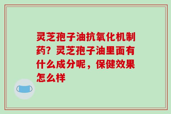 灵芝孢子油机制药?灵芝孢子油里面有什么成分呢,保健效果怎么样 灵芝孢子油机制药?灵芝孢子油里面有什么成分呢,保健效果怎么样