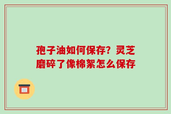 孢子油如何保存？灵芝磨碎了像棉絮怎么保存