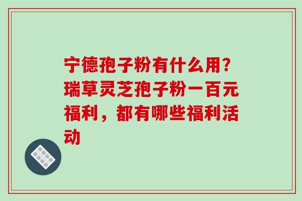 宁德孢子粉有什么用?瑞草灵芝孢子粉一百元福利,都有哪些福利活动 宁德孢子粉有什么用?瑞草灵芝孢子粉一百元福利,都有哪些福利活动