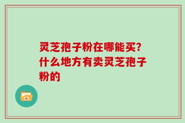 灵芝孢子粉在哪能买？什么地方有卖灵芝孢子粉的