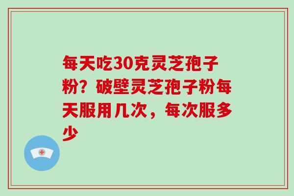 每天吃30克灵芝孢子粉？破壁灵芝孢子粉每天服用几次，每次服多少