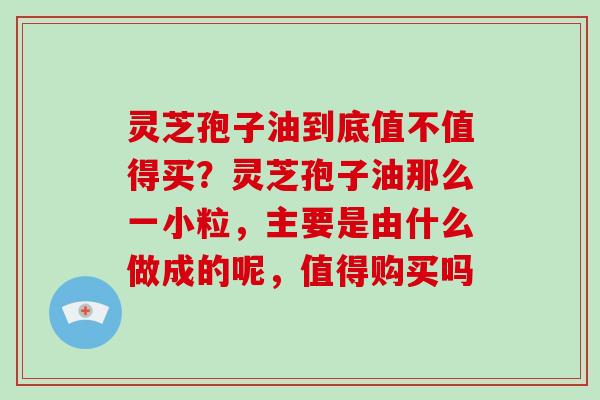灵芝孢子油到底值不值得买？灵芝孢子油那么一小粒，主要是由什么做成的呢，值得购买吗