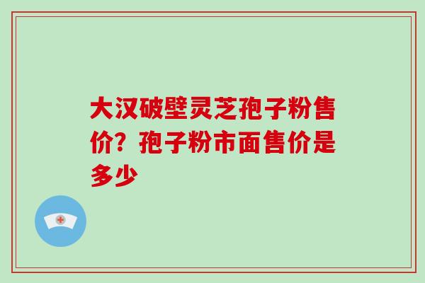 大汉破壁灵芝孢子粉售价?孢子粉市面售价是多少 大汉破壁灵芝孢子粉售价?孢子粉市面售价是多少